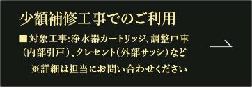 少額補修工事でのご利用 ■対象工事:浄水器カートリッジ、調整戸車 （内部引戸）、クレセント（外部サッシ）など ※詳細は担当にお問い合わせください