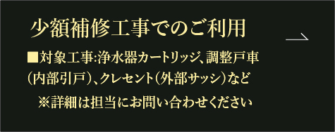 少額補修工事でのご利用 ■対象工事:浄水器カートリッジ、調整戸車 （内部引戸）、クレセント（外部サッシ）など ※詳細は担当にお問い合わせください